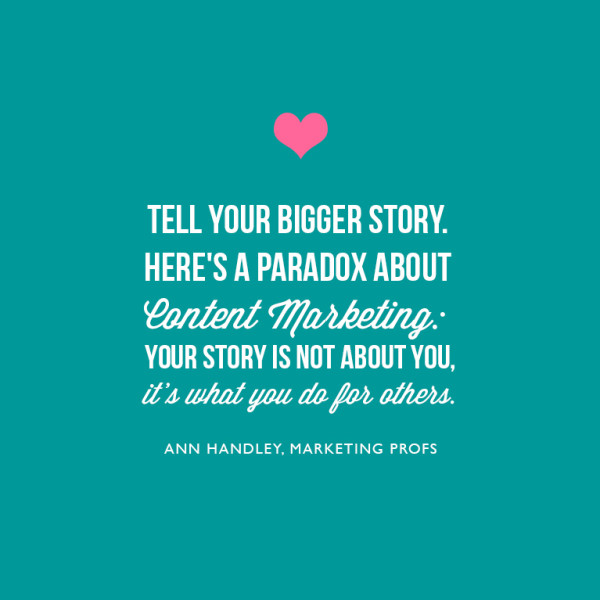 2. Tell your bigger story. Here's a paradox about content marketing: Your story is not about you; it's what you do for others. ~Ann Handley, Marketing Profs